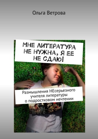 Ольга Ветрова. Мне литература не нужна, я ее не сдаю! Размышления НЕсерьезного учителя литературы о подростковом нечтении