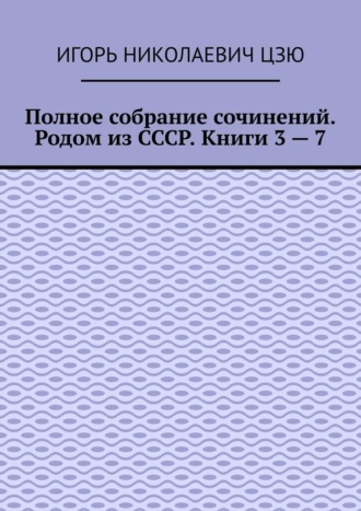 Игорь Николаевич Цзю. Полное собрание сочинений. Родом из СССР. Книги 3 – 7