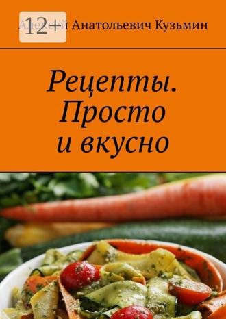 Алексей Анатольевич Кузьмин. Рецепты. Просто и вкусно