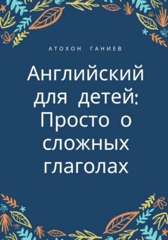 Атохон Ганиев. Английский для детей: просто о сложных глаголах