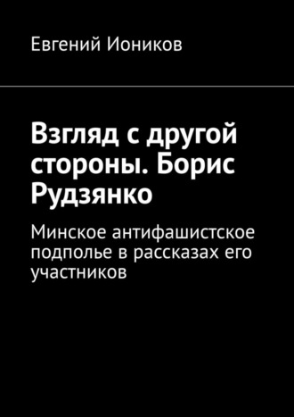 . Взгляд с другой стороны. Борис Рудзянко. Минское антифашистское подполье в рассказах его участников