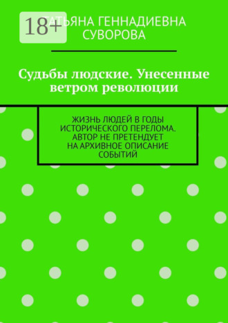 Татьяна Геннадиевна Суворова. Судьбы людские. Унесенные ветром революции. Жизнь людей в годы исторического перелома. Автор не претендует на архивное описание событий