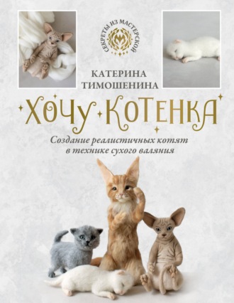 Катерина Тимошенина. Хочу котенка. Создание реалистичных котят в технике сухого валяния