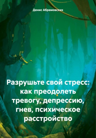 Денис Юрьевич Абрамовских. Разрушьте свой стресс: как преодолеть тревогу, депрессию, гнев, психическое расстройство