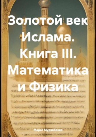 Марат Русланович Мурзабеков. Золотой век Ислама. Книга III. Математика и Физика