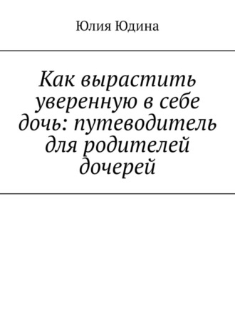 Юлия Юдина. Как вырастить уверенную в себе дочь: путеводитель для родителей дочерей