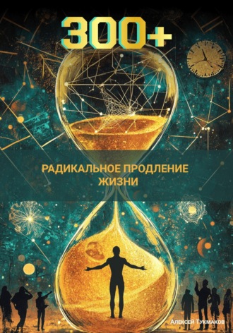 Алексей Васильевич Тукмаков. Триста плюс: Радикальное продление жизни
