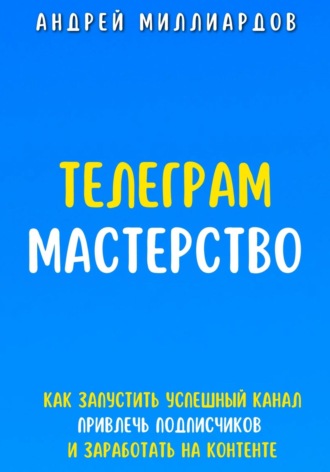 Андрей Миллиардов. Телеграм Мастерство. Как запустить успешный канал Telegram, привлечь подписчиков и заработать на контенте