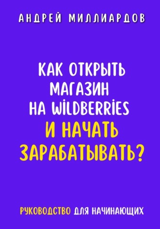 Андрей Миллиардов. Как открыть магазин на Wildberries и начать зарабатывать? Руководство для начинающих