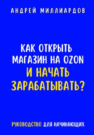 Андрей Миллиардов. Как открыть магазин на OZON и начать зарабатывать? Руководство для начинающих