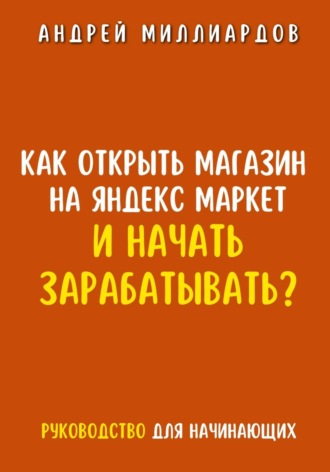 Андрей Миллиардов. Как открыть магазин на Яндекс Маркет и начать зарабатывать? Руководство для начинающих