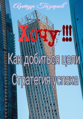 Артур Юрьевич Газаров. Хочу!!! Как добиться цели. Стратегия успеха