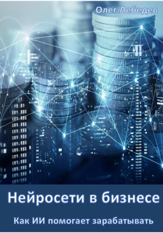 Олег Лебедев. Нейросети в бизнесе: Как ИИ помогает зарабатывать. Часть 1