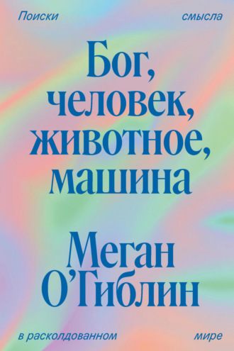 Меган О’Гиблин. Бог, человек, животное, машина. Поиски смысла в расколдованном мире
