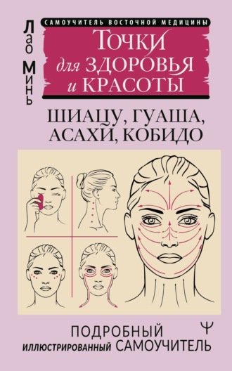 . Восточный самомассаж лица и шеи. Подробный самоучитель шиацу, гуаша, асахи, кобидо / Точки для здоровья и красоты. Подробный иллюстрированный самоучитель