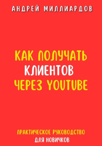 Андрей Миллиардов. Как получать клиентов через YouTube. Практическое руководство для новичков