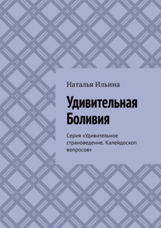 Наталья Ильина. Удивительная Боливия. Серия «Удивительное страноведение. Калейдоскоп вопросов»
