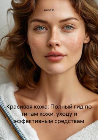 Anna B. Красивая кожа: Полный гид по типам кожи, уходу и эффективным средствам