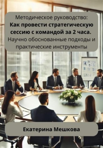 Екатерина Мешкова. Методическое руководство: Как провести стратегическую сессию с командой за 2 часа. Научно обоснованные подходы и практические инструменты
