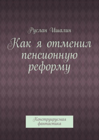 Руслан Ишалин. Как я отменил пенсионную реформу. Конструируемая фантастика