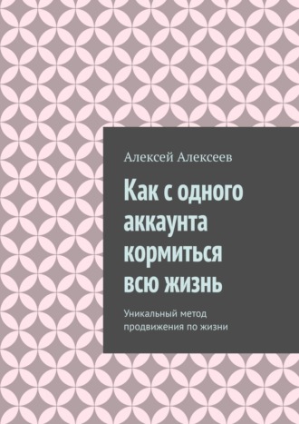 Алексей Алексеев. Как с одного аккаунта кормиться всю жизнь. Уникальный метод продвижения по жизни