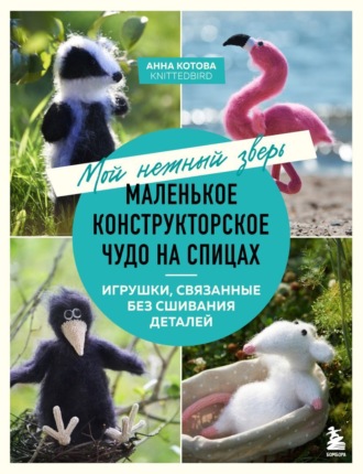 Анна Котова. Мой нежный зверь. Маленькое конструкторское чудо на спицах. Игрушки, связанные без сшивания деталей