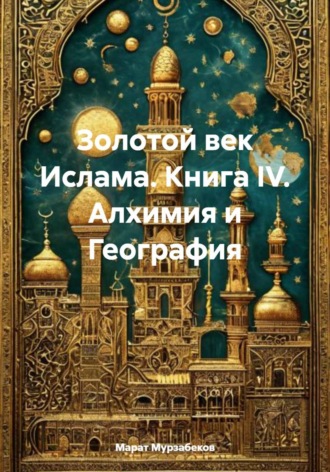 Марат Русланович Мурзабеков. Золотой век Ислама. Книга IV. Алхимия и География