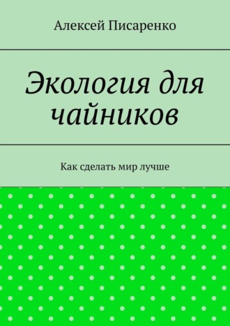 Алексей Писаренко. Экология для чайников. Как сделать мир лучше
