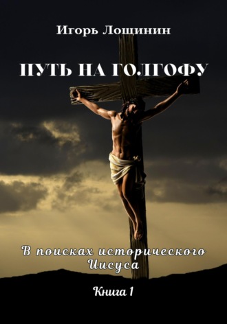 Игорь Лощинин. Путь на Голгофу. В поисках исторического Иисуса. Книга 1