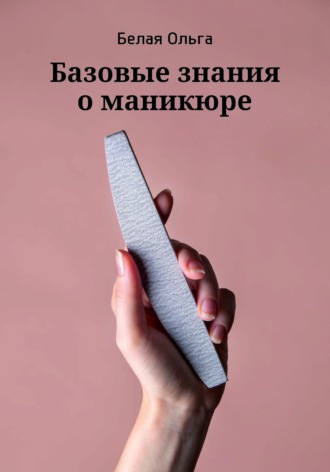 Ольга Владимировна Белая. Базовые знания о маникюре