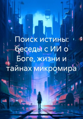 Игорь Аниканов. Поиск истины: беседы с ИИ о Боге, жизни и тайнах микромира