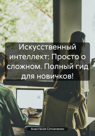 Анастасия Сотниченко. Искусственный интеллект: Просто о сложном. Полный гид для новичков!