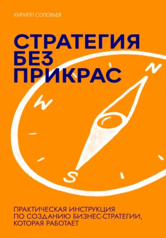 Кирилл Андреевич Соловьев. Стратегия без прикрас: Практическая инструкция по созданию бизнес-стратегии, которая работает