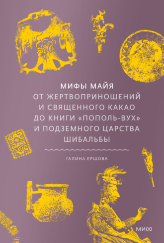 Г. Г. Ершова. Мифы майя. От жертвоприношений и священного какао до книги «Пополь-Вух» и подземного царства Шибальбы