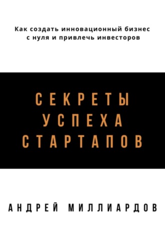 Андрей Миллиардов. Секреты успеха стартапов. Как создать инновационный бизнес с нуля и привлечь инвесторов