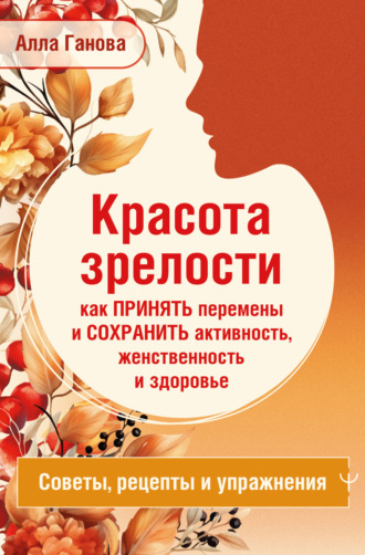Алла Ганова. Красота зрелости: как принять перемены и сохранить активность, женственность и здоровье. Советы, рецепты, упражнения