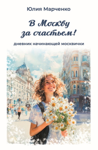 Юлия Марченко. В Москву за счастьем! Дневник начинающей москвички