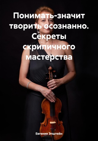 . Понимать-значит творить осознанно. Секреты скрипичного мастерства