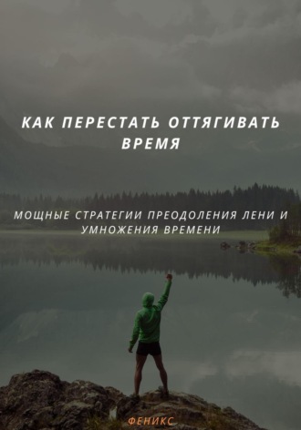 . КАК ПЕРЕСТАТЬ ОТТЯГИВАТЬ ВРЕМЯ. МОЩНЫЕ СТРАТЕГИИ ПРЕОДОЛЕНИЯ ЛЕНИ И УМНОЖЕНИЯ ВРЕМЕНИ