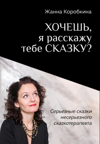 Жанна Коробкина. Хочешь, я расскажу тебе сказку? Серьёзные сказки несерьёзного сказкотерапевта