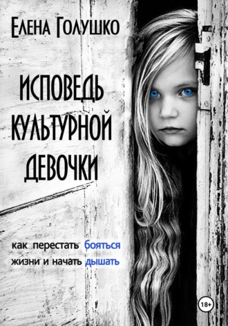 Елена Голушко. Исповедь культурной девочки. Как перестать бояться жизни и начать дышать