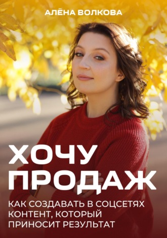 Алёна Волкова. Хочу продаж: Как создавать в соцсетях контент, который приносит результат