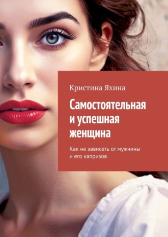 Кристина Яхина. Самостоятельная и успешная женщина. Как не зависеть от мужчины и его капризов