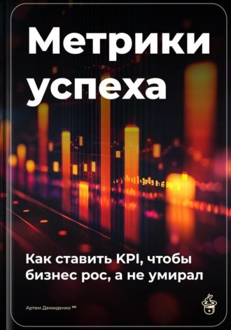 Артем Демиденко. Метрики успеха: Как ставить KPI, чтобы бизнес рос, а не умирал