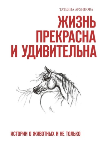 Татьяна Архипова. Жизнь прекрасна и удивительна. Истории о животных и не только
