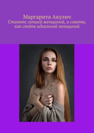 Маргарита Акулич. Станьте лучшей женщиной, и советы, как стать идеальной женщиной