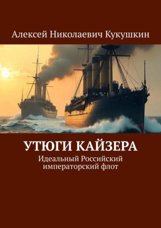Алексей Николаевич Кукушкин. Утюги Кайзера. Идеальный Российский императорский флот