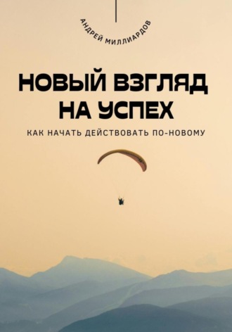 Андрей Миллиардов. Новый взгляд на успех. Как начать действовать по-новому