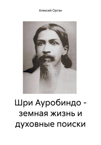 Алексей Николаевич Орган. Шри Ауробиндо – земная жизнь и духовные поиски