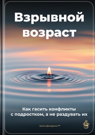 Артем Демиденко. Взрывной возраст: Как гасить конфликты с подростком, а не раздувать их